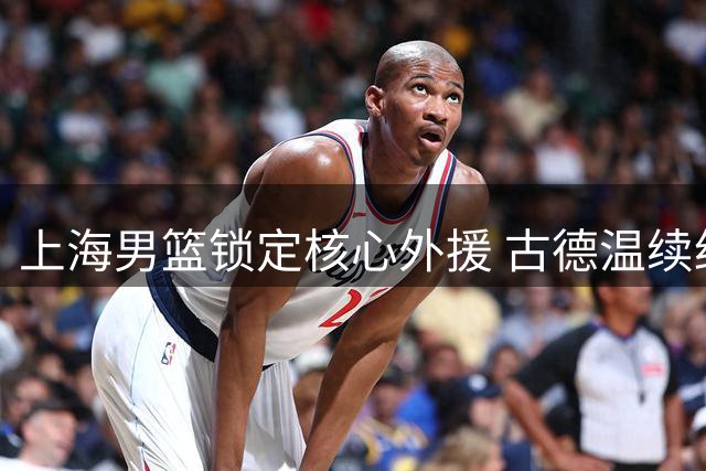 上海男篮锁定核心外援 古德温续约助力卫冕征程