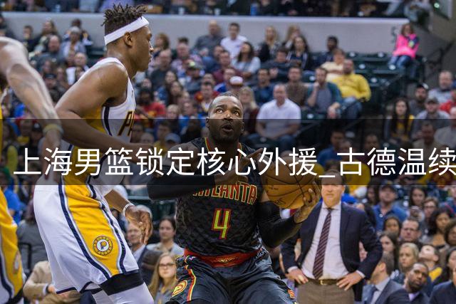 上海男篮锁定核心外援 古德温续约助力卫冕征程