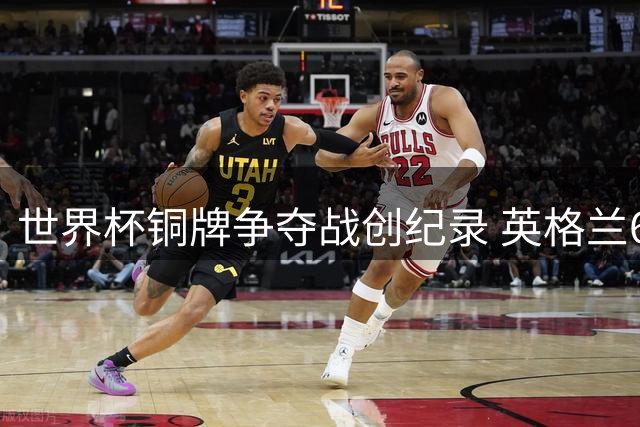 世界杯铜牌争夺战创纪录 英格兰6:4力克法国凸显赛事价值