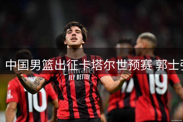 中国男篮出征卡塔尔世预赛 郭士强带队14人阵容迎战强敌