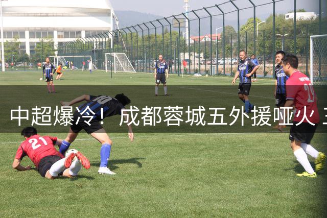 中超爆冷！成都蓉城五外援哑火 三将低迷遭球迷怒斥