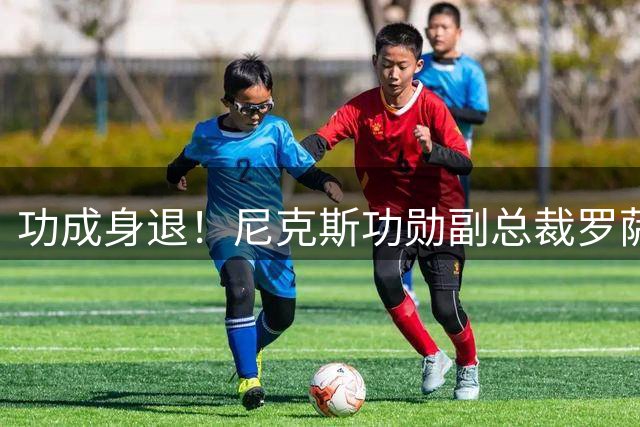 功成身退！尼克斯功勋副总裁罗萨斯宣布卸任 将开启职业生涯新阶段