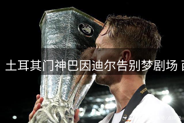 土耳其门神巴因迪尔告别梦剧场 西甲新旅程即将启航