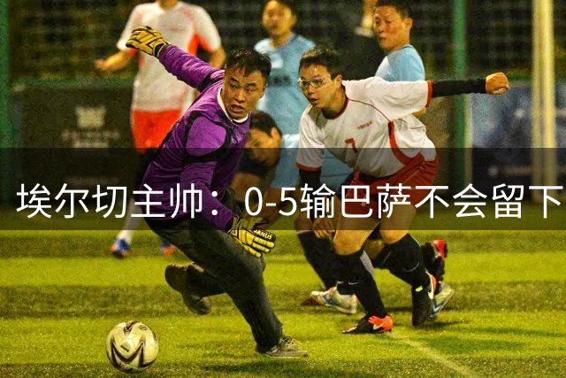 埃尔切主帅：0-5输巴萨不会留下后遗症；失误让我们付出代价