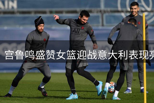 宫鲁鸣盛赞女篮迎战意大利表现亮眼 期待迎战波多黎各关键较量