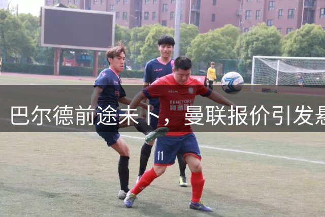 巴尔德前途未卜，曼联报价引发悬念