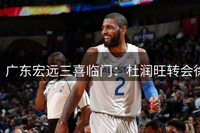 广东宏远三喜临门：杜润旺转会徐杰续约，杜锋家族获巨额收益