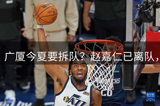 广厦今夏要拆队？赵嘉仁已离队，3主力被盯上，孙铭徽也走吧？
