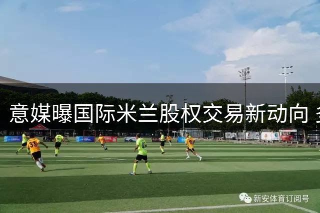 意媒曝国际米兰股权交易新动向 多家机构抛出橄榄枝