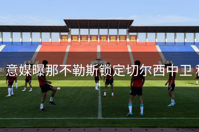 意媒曝那不勒斯锁定切尔西中卫 租借+买断谈判陷僵局