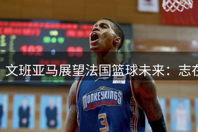 文班亚马展望法国篮球未来：志在夺冠与深远影响