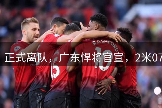 正式离队，广东悍将官宣，2米07，前锋，新球队曝光，曾与杜锋有矛盾
