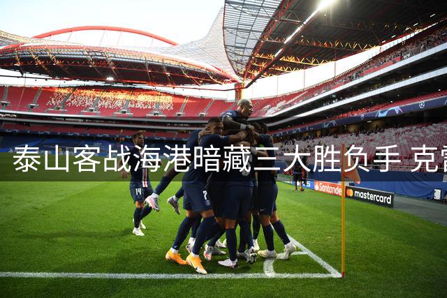 泰山客战海港暗藏三大胜负手 克雷桑破咒后能否再演关键先生
