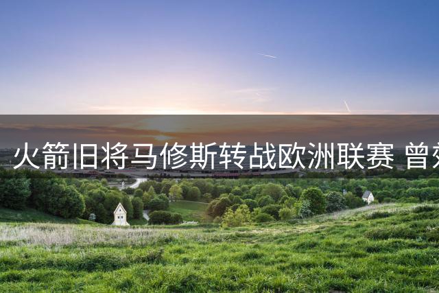 火箭旧将马修斯转战欧洲联赛 曾效力火箭场均10+3三分神准