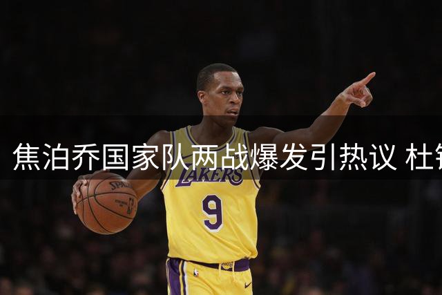 焦泊乔国家队两战爆发引热议 杜锋执教时期为何埋没其才华？