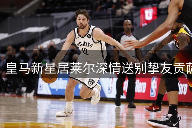 皇马新星居莱尔深情送别挚友贡萨洛 回忆并肩作战珍贵时光