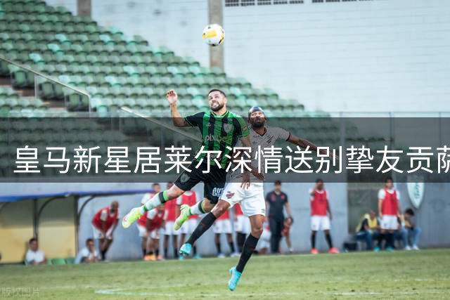 皇马新星居莱尔深情送别挚友贡萨洛 回忆并肩作战珍贵时光