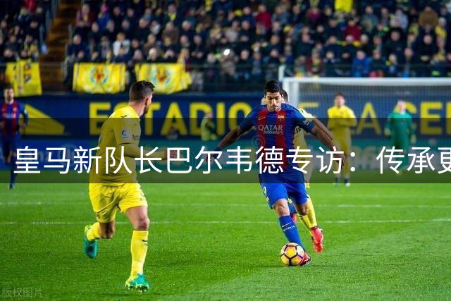 皇马新队长巴尔韦德专访：传承更衣室精神 誓夺新赛季桂冠