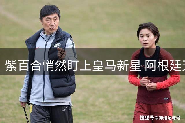 紫百合悄然盯上皇马新星 阿根廷天才下家仍未定