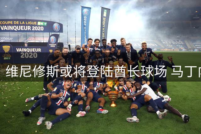 维尼修斯或将登陆酋长球场 马丁内利恐成阿森纳引援牺牲品