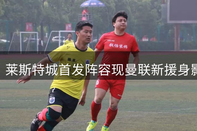 莱斯特城首发阵容现曼联新援身影 转会或含回租条款