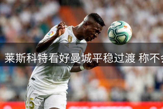 莱斯科特看好曼城平稳过渡 称不会重蹈曼联阿森纳覆辙
