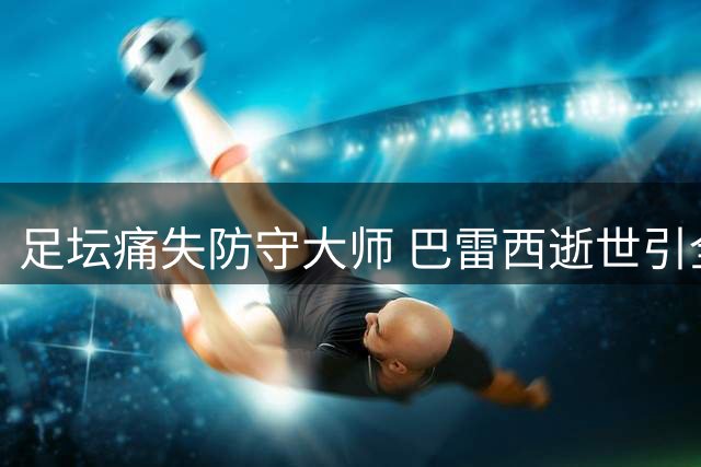 足坛痛失防守大师 巴雷西逝世引全球体育媒体追思