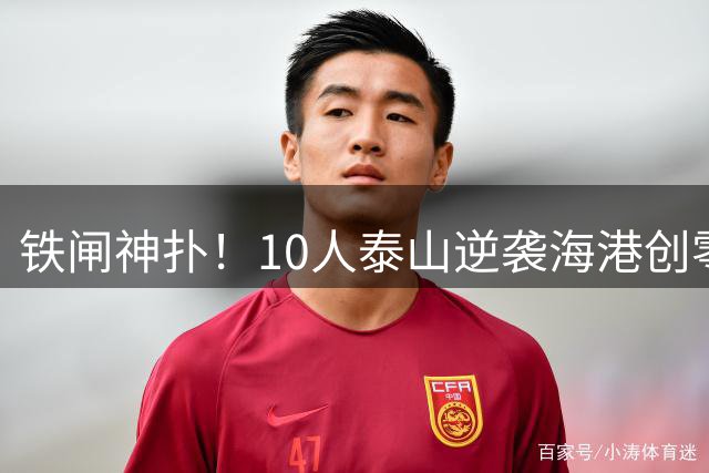 铁闸神扑！10人泰山逆袭海港创零封奇迹 唐田盛赞球队蜕变信号