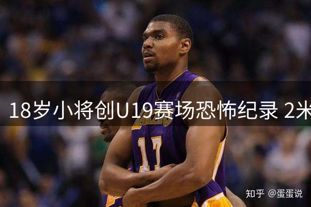 18岁小将创U19赛场恐怖纪录 2米13新星单场6火锅彰显统治力